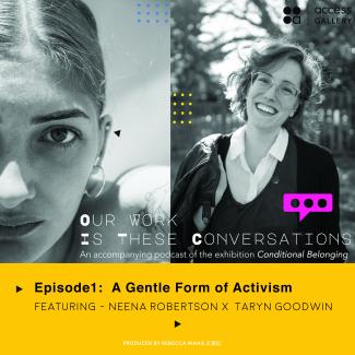 An image with the combined black and white portraits of Neena Robertson and Taryn Goodwin on top of a bright yellow rectangle. There is the white text “Our Work Is These Conversations An accompanying podcast of the exhibition Conditional Belonging” at the bottom of the portraits; and black text “EP1: A Gentle Form of Activism featuring Neena Robertson and Taryn Goodwin” in the yellow area.